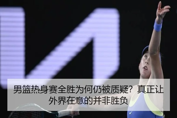 男篮热身赛全胜为何仍被质疑？真正让外界在意的并非胜负